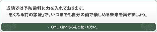 当院では予防歯科に力を入れております。「悪くなる前の診療」で、いつまでも自分の歯で楽しめる未来を築きましょう。くわしくはこちらをご覧ください。