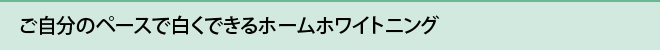 ご自分のペースで白くできるホームホワイトニング