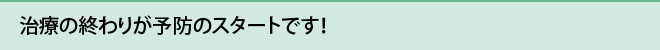 治療の終わりが予防のスタートです！ 